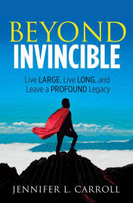 Title: Beyond Invincible: Live Large, Live Long, and Leave a Profound Legacy, Author: Jennifer L. Carroll