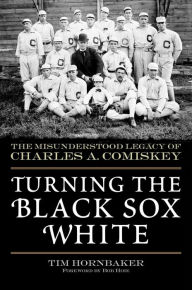 Title: Turning the Black Sox White: The Misunderstood Legacy of Charles A. Comiskey, Author: Tim Hornbaker