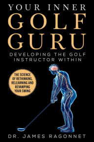 Title: Your Inner Golf Guru: The Science of Rethinking, Relearning, & Revamping Your Golf Swing, Author: James Ragonnet