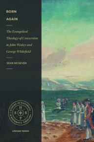 Title: Born Again: The Evangelical Theology of Conversion in John Wesley and George Whitefield, Author: Sean McGever