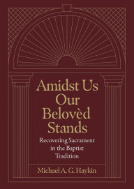 Title: Amidst Us Our Beloved Stands: Recovering Sacrament in the Baptist Tradition, Author: Michael A. G. Haykin