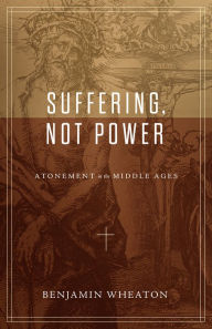 Title: Suffering, not Power: Atonement in the Middle Ages, Author: Benjamin Wheaton