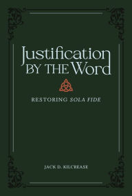 Title: Justification by the Word: Restoring Sola Fide, Author: Jack D. Kilcrease