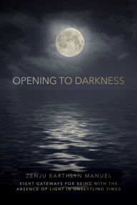 Title: Opening to Darkness: Eight Gateways for Being with the Absence of Light in Unsettling Times, Author: Zenju Earthlyn Manuel