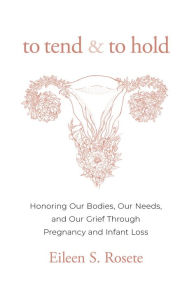 Title: To Tend and To Hold: Honoring Our Bodies, Our Needs, and Our Grief Through Pregnancy and Infant Loss, Author: Eileen S. Rosete