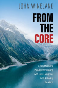 Title: From the Core: A New Masculine Paradigm for Leading with Love, Living Your Truth, and Healing the World, Author: John Wineland