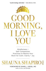 Title: Good Morning, I Love You: Mindfulness and Self-Compassion Practices to Rewire Your Brain for Calm, Clarity, and Joy, Author: Shauna Shapiro PhD