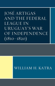 Title: José Artigas and the Federal League in Uruguay's War of Independence (1810-1820), Author: William H. Katra