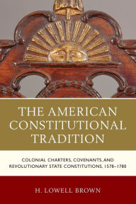 Title: The American Constitutional Tradition: Colonial Charters, Covenants, and Revolutionary State Constitutions, 1578-1780, Author: H. Lowell Brown