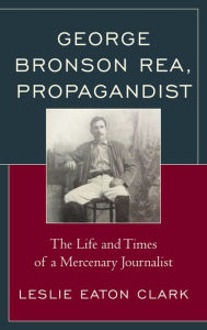 Title: George Bronson Rea, Propagandist: The Life and Times of a Mercenary Journalist, Author: Leslie Eaton Clark