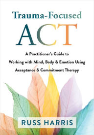 Title: Trauma-Focused ACT: A Practitioner's Guide to Working with Mind, Body, and Emotion Using Acceptance and Commitment Therapy, Author: Russ Harris