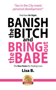 Title: Banish The Bitch And Bring Out The Babe: Find Your Mr Right. The New Rules For Finding Love, Author: Lisa B.