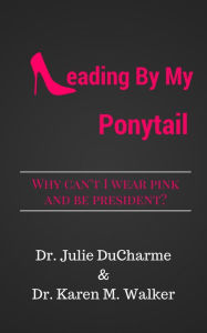 Title: Leading By My Ponytail: Why Can't I Wear Pink and be President?, Author: Julie M Ducharme