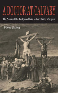 Title: A Doctor at Calvary: The Passion of Our Lord Jesus Christ as Described by a Surgeon, Author: Pierre Barbet