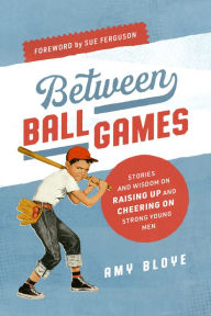 Title: Between Ball Games: Stories and Wisdom of Raising up and Cheering on Strong Young Men, Author: Amy Bloye