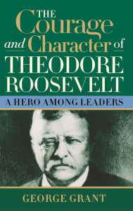 Title: The Courage and Character of Theodore Roosevelt: A Hero Among Leaders, Author: George Grant