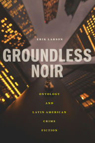 Title: Groundless Noir: Ontology and Latin American Crime Fiction, Author: Erik Larson