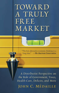 Title: Toward a Truly Free Market: A Distributist Perspective on the Role of Government, Taxes, Health Care, Deficits, and More, Author: John Medaille