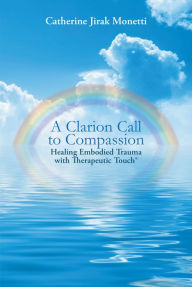 Title: A Clarion Call to Compassion: Healing Embodied Trauma with Therapeutic Touch®, Author: Catherine Jirak Monetti