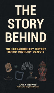 Title: The Story Behind: The Extraordinary History Behind Ordinary Objects, Author: Emily Prokop