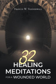 Title: 32 HEALING MEDITATIONS FOR A WOUNDED WORLD, Author: Francis W. Vanderwall