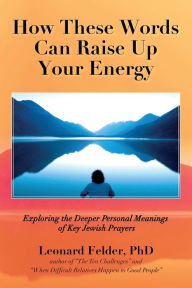 Title: How These Words Can Raise Up Your Energy: Exploring the Deeper Personal Meanings of Key Jewish Prayers, Author: Leonard Felder PhD