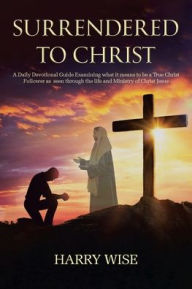 Title: Surrendered To Christ: A Daily Devotional Guide Examining what it means to be a True Christ Follower as seen through the life and Ministry of Christ Jesus, Author: Harry Wise