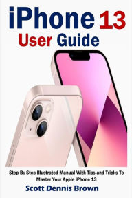 Title: iPhone 13 User Guide: Step By Step Illustrated Manual With Tips and Tricks To Master Your Apple iPhone 13, Author: Scott  Dennis Brown
