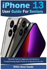 Title: iPhone 13 User Guide for Seniors: Tips And Tricks For Beginners And Seniors In Troubleshooting Apple iPhone 13 To Become A Pro User, Author: Willie Anne Candy