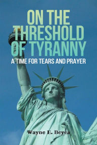 Title: ON THE THRESHOLD OF TYRANNY: A Time for Tears and Prayer, Author: Wayne E. Beyea