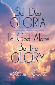 Title: Soli Deo Gloria: To God Alone Be the Glory, Author: Sharon Rivera