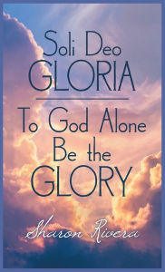 Title: Soli Deo Gloria: To God Alone Be the Glory, Author: Sharon Rivera