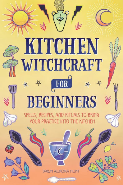 Kitchen Witchcraft for Beginners: Spells, Recipes, and Rituals to Bring Your Practice Into the