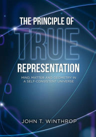 Title: The Principle of True Representation: Mind, Matter And Geometry In A Self-Consistent Universe, Author: John T Winthrop
