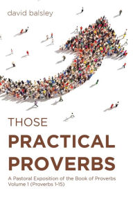 Title: Those Practical Proverbs: A Pastoral Exposition of the Book of Proverbs Volume 1 (Proverbs 1-15), Author: David Balsley