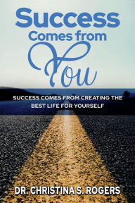 Title: Success Comes from You: Success Comes from Creating the Best Life for Yourself, Author: Dr. Christina S. Rogers