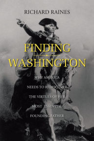 Title: Finding Washington: Why America Needs to Rediscover the Virtues of Her Most Essential Founding Father, Author: Richard Raines