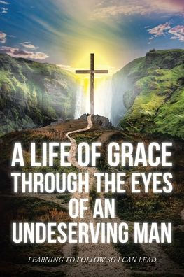 A Life Of Grace Through The Eyes An Undeserving Man: Learning To Follow So I Can Lead