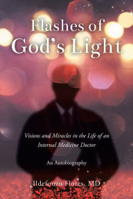 Title: Flashes of God's Light: Visions and Miracles in the Life of an Internal Medicine Doctor: An Autobiography, Author: Ildefonzo Flores