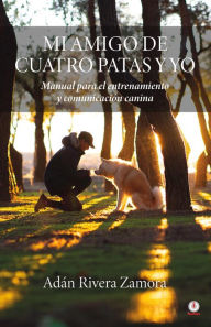 Title: Mi amigo de cuatro patas y yo: Manual para el entrenamiento y comunicación canina, Author: Adán Rivera Zamora