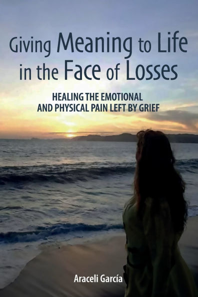 Giving Meaning to Life in the Face of Losses: Healing The Emotional And Physical Pain Left By Grief