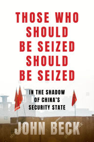 Title: Those Who Should Be Seized Should Be Seized: In the Shadow of China's Security State, Author: John Beck