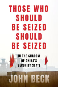 Title: Those Who Should Be Seized Should Be Seized: In the Shadow of China's Security State, Author: John Beck