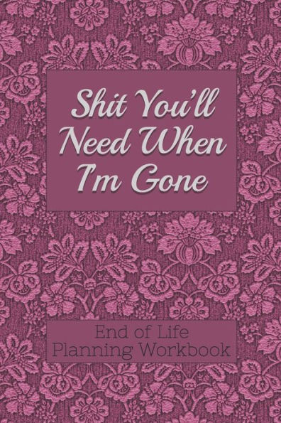 End of Life Planning Workbook: Shit You'll Need When I'm Gone: Makes Sure All Your Important Information in One Easy-to-Find Place