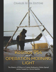 Title: Kosmos 954 and Operation Morning Light: The History of Efforts to Contain Radioactive Debris Spread across Canada by a Soviet Satellite, Author: Charles River Editors