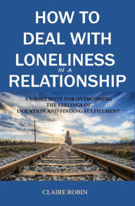 Title: How to Deal with Loneliness in A Relationship: A Short Note for Overcoming the Feelings of Isolation and Finding Fulfillment, Author: Claire Robin