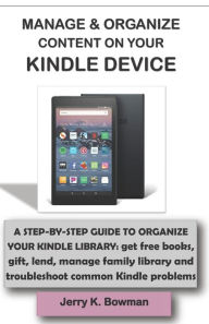 Title: MANAGE & ORGANIZE CONTENT ON YOUR KINDLE DEVICE: A STEP-BY-STEP GUIDE TO ORGANIZE YOUR KINDLE LIBRARY: get free books, gift, lend, manage family library and troubleshoot common Kindle problems, Author: Jerry K. Bowman