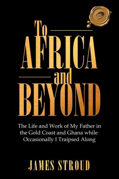 To Africa and Beyond: the Life Work of My Father Gold Coast Ghana While Occasionally I Traipsed Along