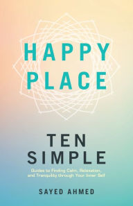 Title: Happy Place: Ten Simple Guides to Finding Calm, Relaxation, and Tranquility through Your Inner Self, Author: Sayed Ahmed