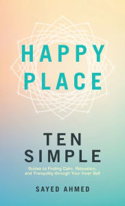 Title: Happy Place: Ten Simple Guides to Finding Calm, Relaxation, and Tranquility through Your Inner Self, Author: Sayed Ahmed